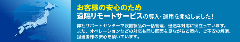 お客様の安心のため、遠隔リモートサービスの導入・運用を開始しました！ 弊社サポートセンターで設置製品の一括管理、迅速な対応に役立っています。また、オペレーションなどの対応も同じ画面を見ながら、ご案内・ご不安の解消、担当者様の安心を頂いています。